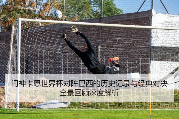 门神卡恩世界杯对阵巴西的历史记录与经典对决全景回顾深度解析
