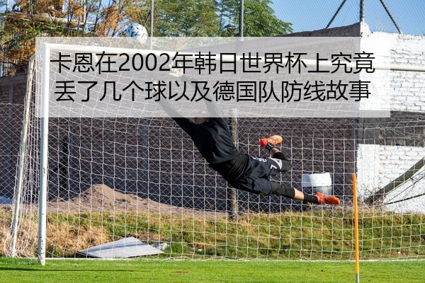 卡恩在2002年韩日世界杯上究竟丢了几个球以及德国队防线故事