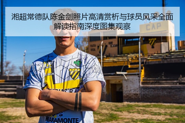 湘超常德队陈金剑照片高清赏析与球员风采全面解读指南深度图集观察