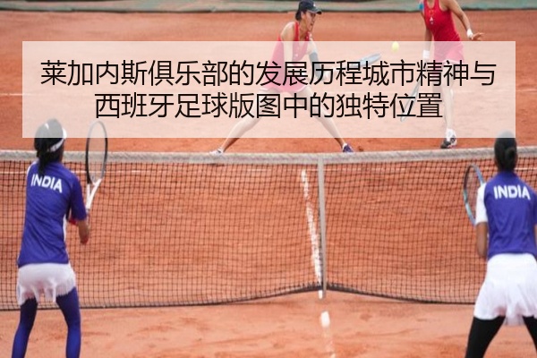 莱加内斯俱乐部的发展历程城市精神与西班牙足球版图中的独特位置