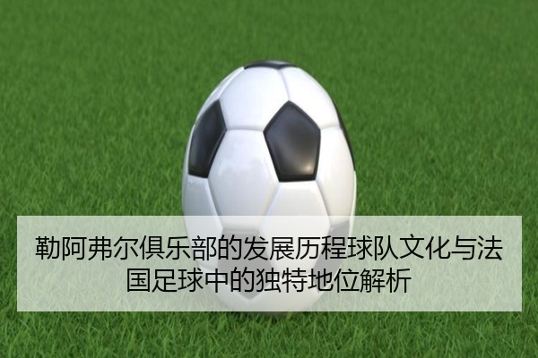 勒阿弗尔俱乐部的发展历程球队文化与法国足球中的独特地位解析