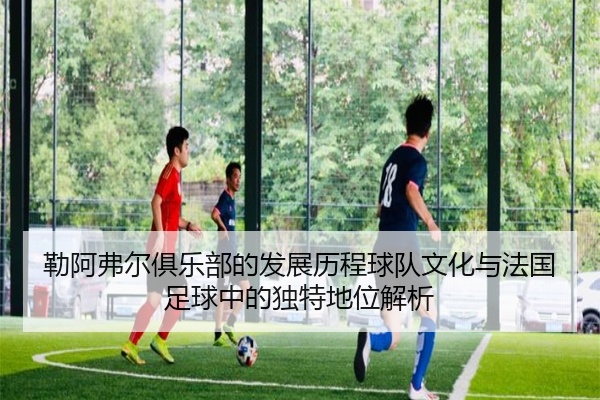 勒阿弗尔俱乐部的发展历程球队文化与法国足球中的独特地位解析