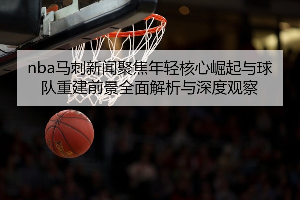 nba马刺新闻聚焦年轻核心崛起与球队重建前景全面解析与深度观察