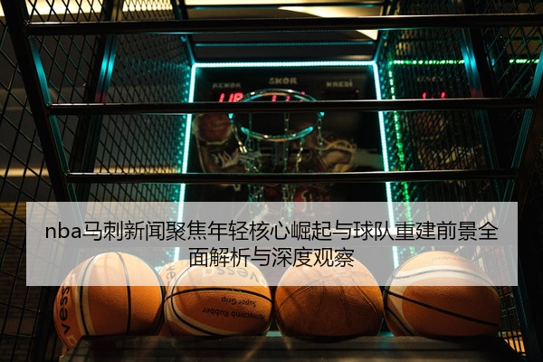 nba马刺新闻聚焦年轻核心崛起与球队重建前景全面解析与深度观察