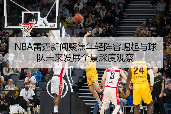 NBA雷霆新闻聚焦年轻阵容崛起与球队未来发展全景深度观察