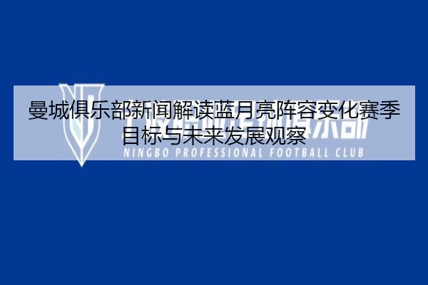 曼城俱乐部新闻解读蓝月亮阵容变化赛季目标与未来发展观察