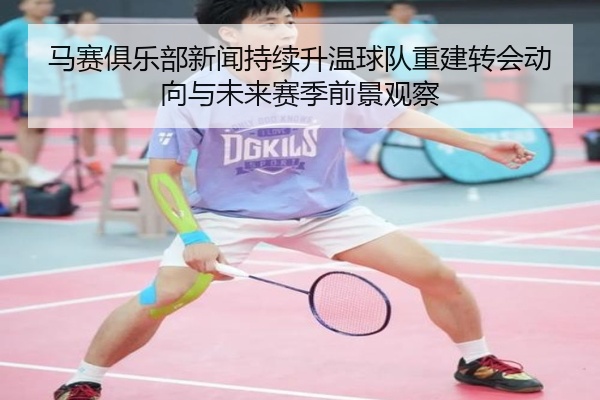马赛俱乐部新闻持续升温球队重建转会动向与未来赛季前景观察
