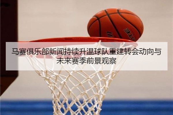 马赛俱乐部新闻持续升温球队重建转会动向与未来赛季前景观察