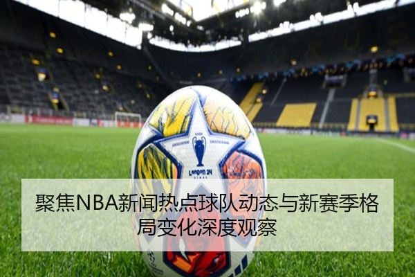 聚焦NBA新闻热点球队动态与新赛季格局变化深度观察