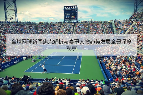 全球网球新闻焦点解析与赛事人物趋势发展全景深度观察