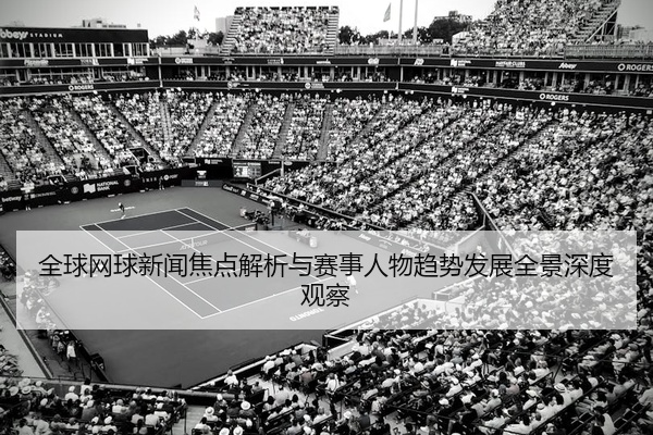 全球网球新闻焦点解析与赛事人物趋势发展全景深度观察