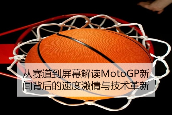 从赛道到屏幕解读MotoGP新闻背后的速度激情与技术革新