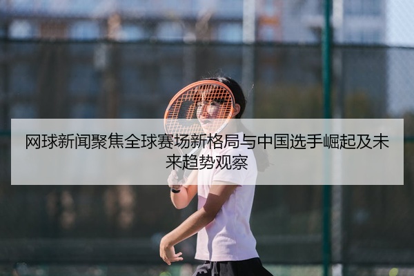 网球新闻聚焦全球赛场新格局与中国选手崛起及未来趋势观察
