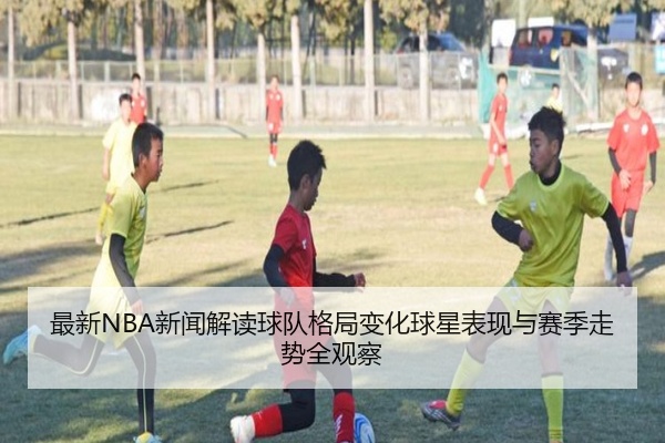 最新NBA新闻解读球队格局变化球星表现与赛季走势全观察