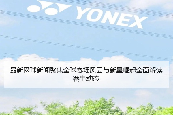 最新网球新闻聚焦全球赛场风云与新星崛起全面解读赛事动态