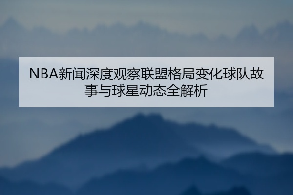 NBA新闻深度观察联盟格局变化球队故事与球星动态全解析