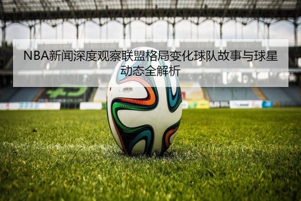 NBA新闻深度观察联盟格局变化球队故事与球星动态全解析