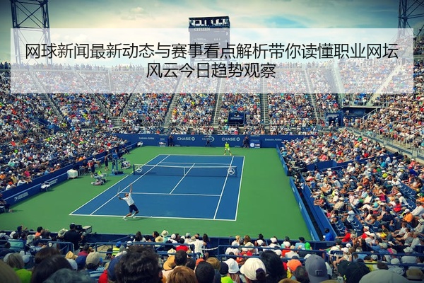 网球新闻最新动态与赛事看点解析带你读懂职业网坛风云今日趋势观察