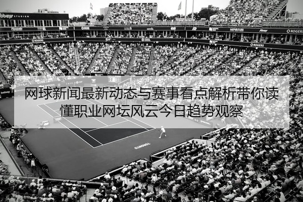 网球新闻最新动态与赛事看点解析带你读懂职业网坛风云今日趋势观察