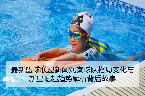 最新篮球联盟新闻观察球队格局变化与新星崛起趋势解析背后故事