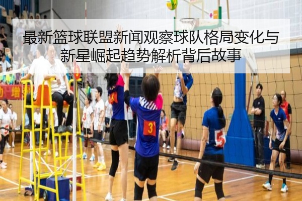 最新篮球联盟新闻观察球队格局变化与新星崛起趋势解析背后故事