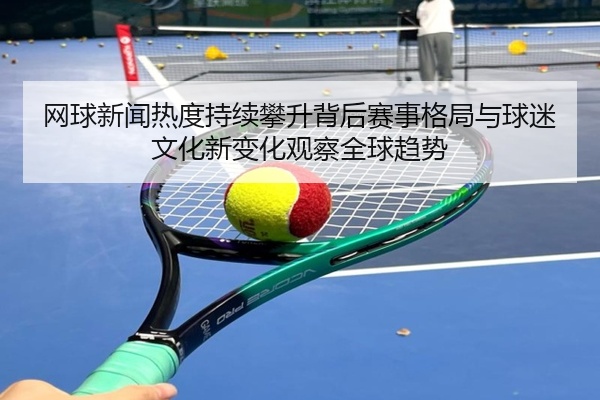 网球新闻热度持续攀升背后赛事格局与球迷文化新变化观察全球趋势