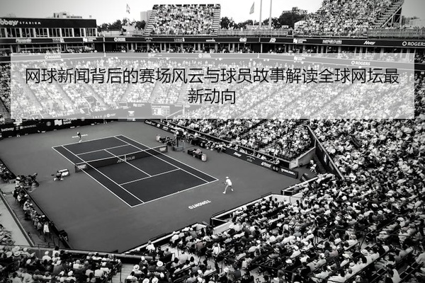 网球新闻背后的赛场风云与球员故事解读全球网坛最新动向