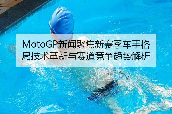 MotoGP新闻聚焦新赛季车手格局技术革新与赛道竞争趋势解析