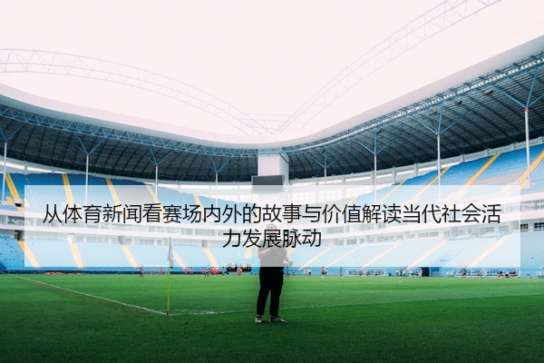 从体育新闻看赛场内外的故事与价值解读当代社会活力发展脉动