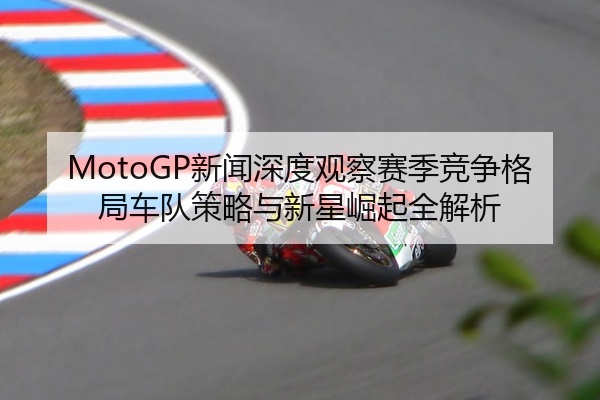 MotoGP新闻深度观察赛季竞争格局车队策略与新星崛起全解析