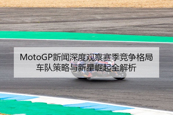 MotoGP新闻深度观察赛季竞争格局车队策略与新星崛起全解析