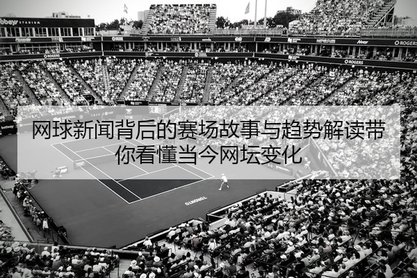 网球新闻背后的赛场故事与趋势解读带你看懂当今网坛变化