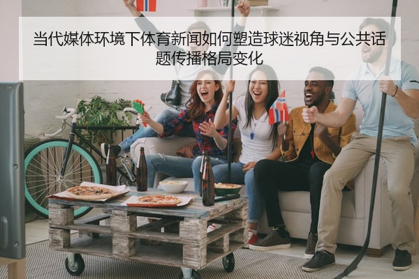 当代媒体环境下体育新闻如何塑造球迷视角与公共话题传播格局变化