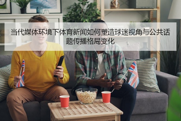 当代媒体环境下体育新闻如何塑造球迷视角与公共话题传播格局变化