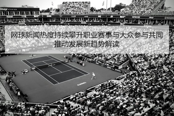 网球新闻热度持续攀升职业赛事与大众参与共同推动发展新趋势解读