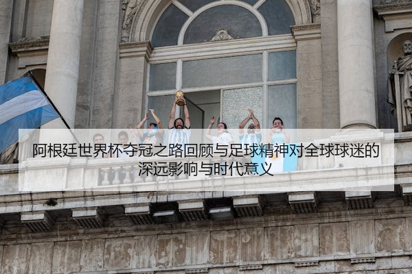 阿根廷世界杯夺冠之路回顾与足球精神对全球球迷的深远影响与时代意义