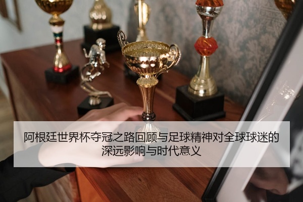 阿根廷世界杯夺冠之路回顾与足球精神对全球球迷的深远影响与时代意义