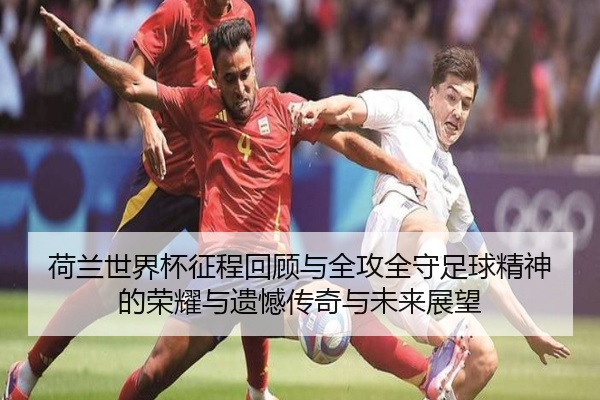 荷兰世界杯征程回顾与全攻全守足球精神的荣耀与遗憾传奇与未来展望