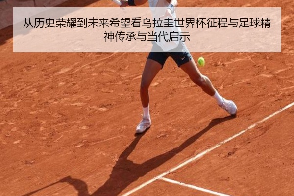 从历史荣耀到未来希望看乌拉圭世界杯征程与足球精神传承与当代启示
