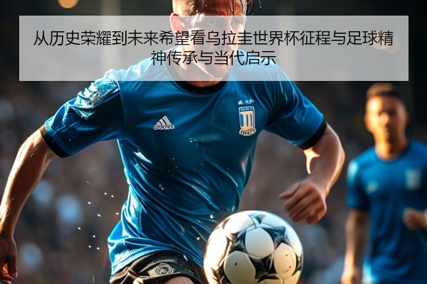 从历史荣耀到未来希望看乌拉圭世界杯征程与足球精神传承与当代启示
