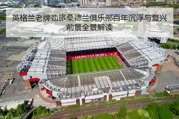 英格兰老牌劲旅桑德兰俱乐部百年沉浮与复兴前景全景解读