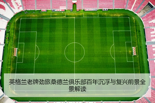 英格兰老牌劲旅桑德兰俱乐部百年沉浮与复兴前景全景解读