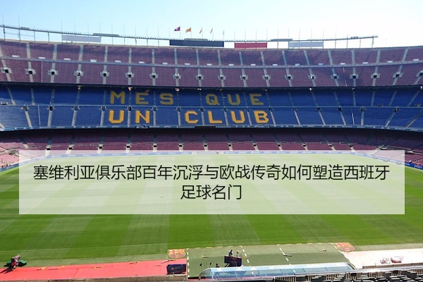 塞维利亚俱乐部百年沉浮与欧战传奇如何塑造西班牙足球名门