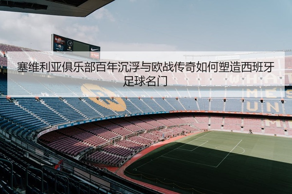 塞维利亚俱乐部百年沉浮与欧战传奇如何塑造西班牙足球名门