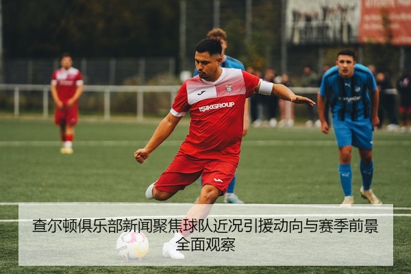 查尔顿俱乐部新闻聚焦球队近况引援动向与赛季前景全面观察