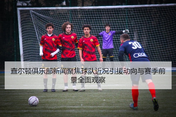 查尔顿俱乐部新闻聚焦球队近况引援动向与赛季前景全面观察