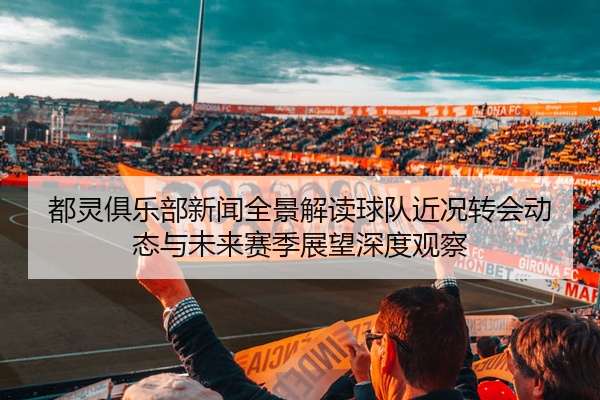 都灵俱乐部新闻全景解读球队近况转会动态与未来赛季展望深度观察