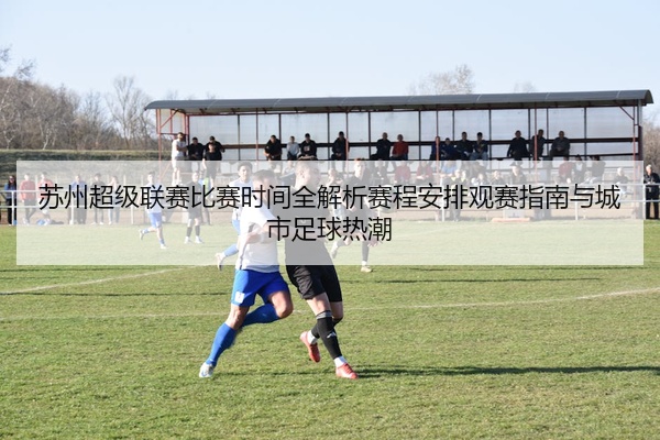 苏州超级联赛比赛时间全解析赛程安排观赛指南与城市足球热潮